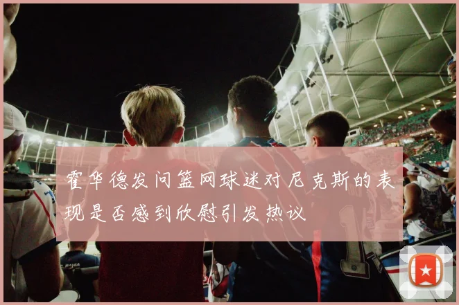 霍华德发问篮网球迷对尼克斯的表现是否感到欣慰引发热议